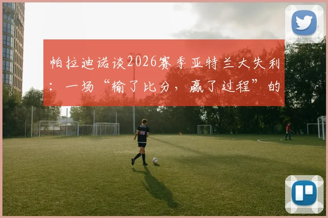 帕拉迪诺谈2026赛季亚特兰大失利：一场“输了比分，赢了过程”的经典战例深度回顾