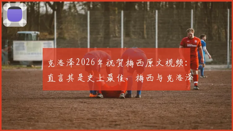 克洛泽2026年祝贺梅西原文视频：直言其是史上最佳，梅西与克洛泽真实关系及历史地位探讨