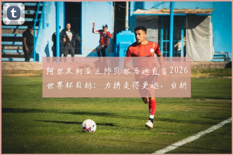 阿尔及利亚主帅贝尔马迪直言2026世界杯目标：力拼走得更远，分析强队并无必胜把握