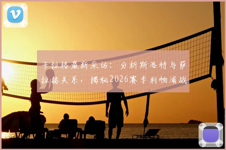 卡拉格最新采访：分析斯洛特与萨拉赫关系，揭秘2026赛季利物浦战术争议点