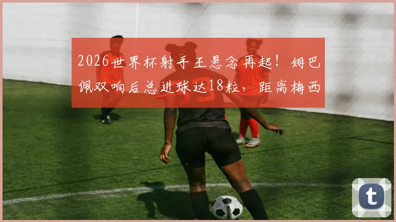 2026世界杯射手王悬念再起!姆巴佩双响后总进球达18粒,距离梅西纪录仅一步之遥,最终超越可能性深度分析