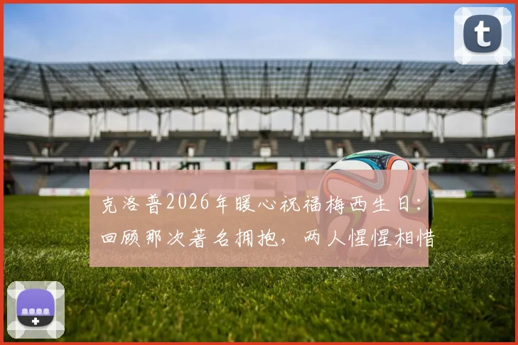 克洛普2026年暖心祝福梅西生日：回顾那次著名拥抱，两人惺惺相惜的足坛情谊