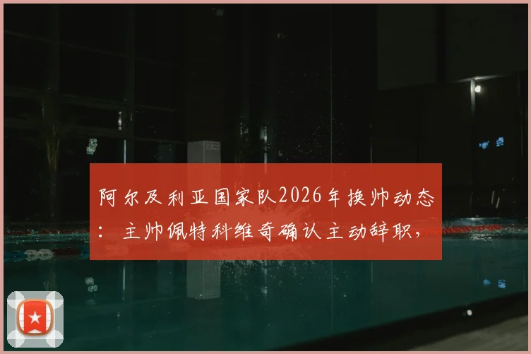 阿尔及利亚国家队2026年换帅动态：主帅佩特科维奇确认主动辞职，不会向足协索要任何解约金赔偿