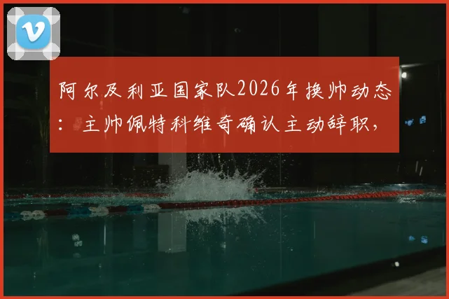 阿尔及利亚国家队2026年换帅动态：主帅佩特科维奇确认主动辞职，不会向足协索要任何解约金赔偿