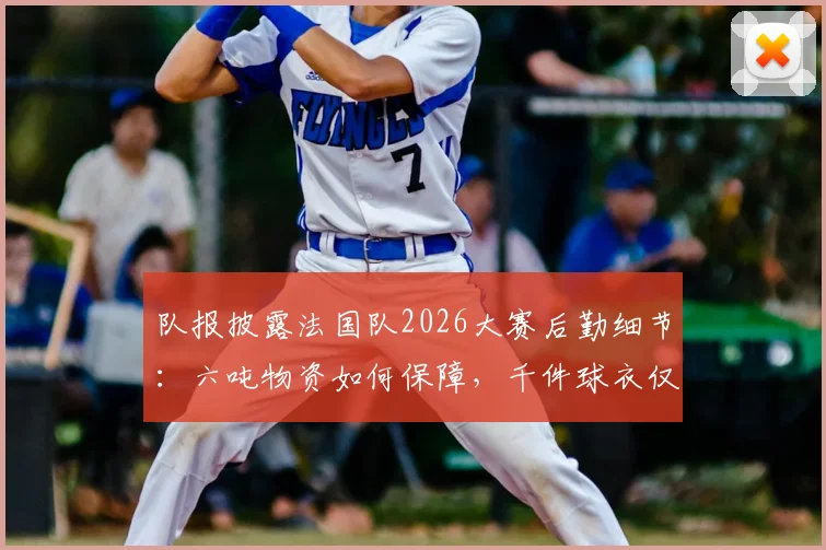 队报披露法国队2026大赛后勤细节：六吨物资如何保障，千件球衣仅是冰山一角？