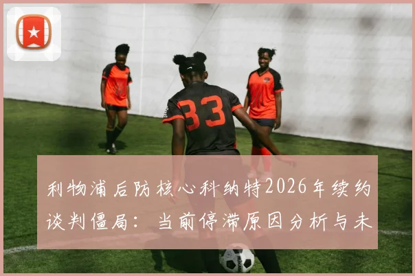 利物浦后防核心科纳特2026年续约谈判僵局：当前停滞原因分析与未来可能走向