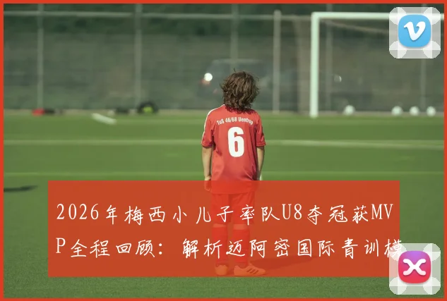 2026年梅西小儿子率队U8夺冠获MVP全程回顾:解析迈阿密国际青训模式与天才少年的培养启示