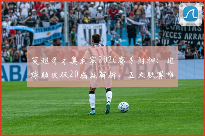 英超奇才奥利塞2026赛季封神：进球助攻双20成就解析，五大联赛唯一达成者是如何炼成的？
