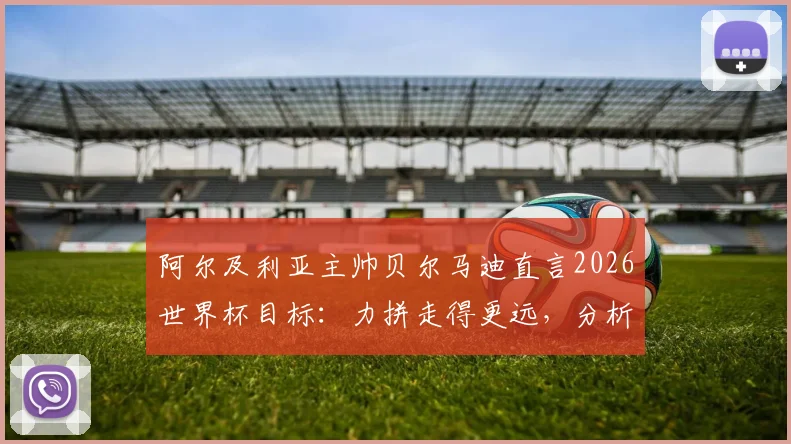 阿尔及利亚主帅贝尔马迪直言2026世界杯目标：力拼走得更远，分析强队并无必胜把握