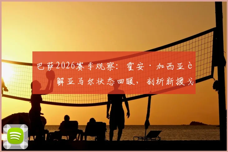 巴萨2026赛季观察：霍安·加西亚详解亚马尔状态回暖，剖析新援戈登的战术价值与贡献