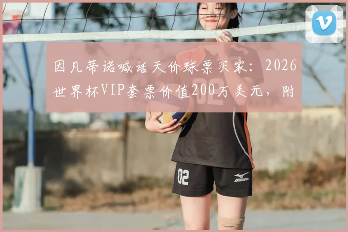 因凡蒂诺喊话天价球票买家：2026世界杯VIP套票价值200万美元，附官方购票渠道与价格指南