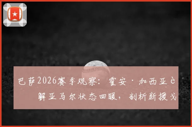 巴萨2026赛季观察：霍安·加西亚详解亚马尔状态回暖，剖析新援戈登的战术价值与贡献