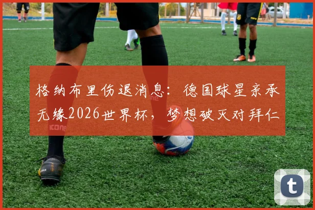格纳布里伤退消息：德国球星亲承无缘2026世界杯，梦想破灭对拜仁及国家队影响几何