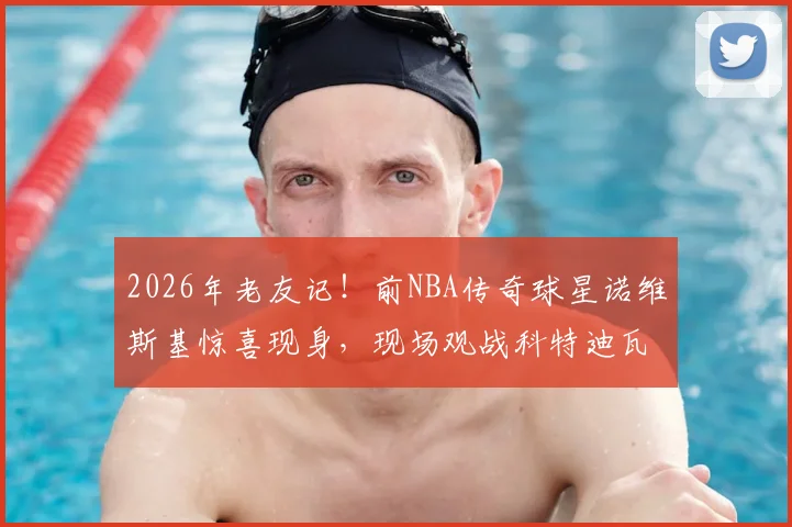 2026年老友记!前NBA传奇球星诺维斯基惊喜现身,现场观战科特迪瓦对阵挪威国际篮球赛