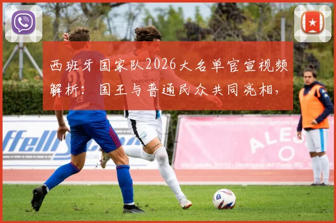 西班牙国家队2026大名单官宣视频解析：国王与普通民众共同亮相，创意花式发布引热议