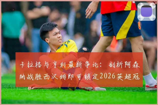卡拉格与亨利最新争论:剖析阿森纳战胜西汉姆即可锁定2026英超冠军的背后逻辑,曼城的紧张点在哪?