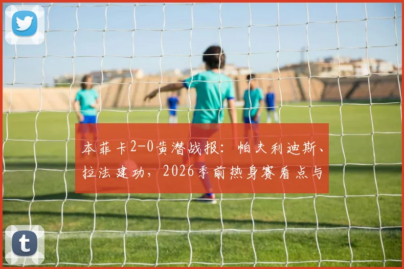 本菲卡2-0黄潜战报:帕夫利迪斯、拉法建功,2026季前热身赛看点与阵容解析