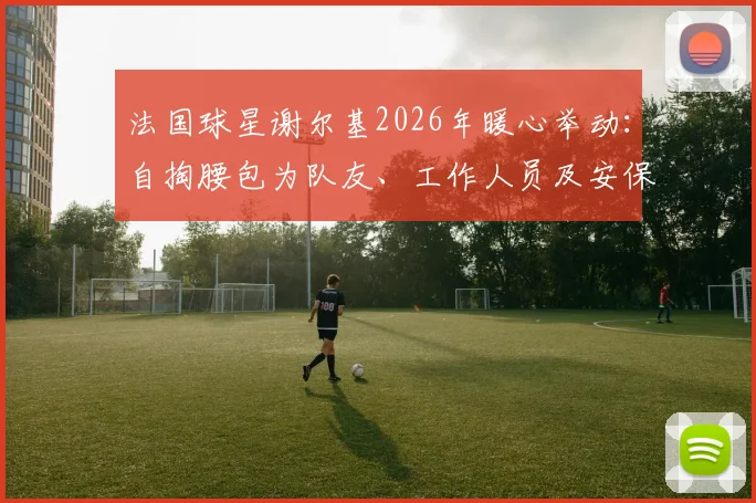 法国球星谢尔基2026年暖心举动：自掏腰包为队友、工作人员及安保赠送名牌耳机，展现团队凝聚力