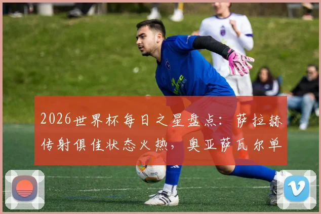 2026世界杯每日之星盘点：萨拉赫传射俱佳状态火热，奥亚萨瓦尔单场独造3球引爆全场