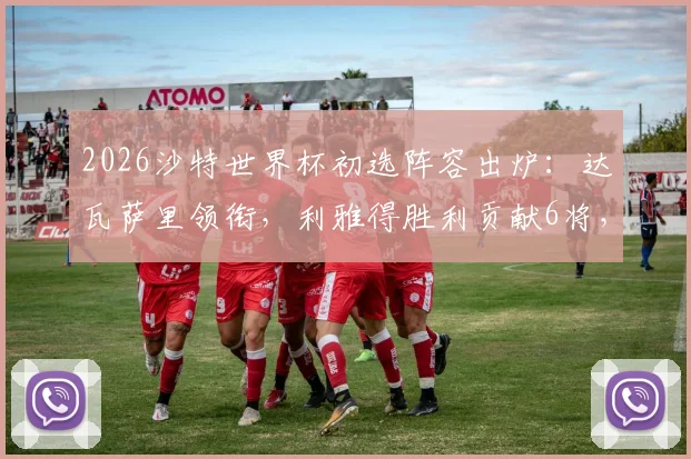 2026沙特世界杯初选阵容出炉：达瓦萨里领衔，利雅得胜利贡献6将，完整30人名单及战术前景分析