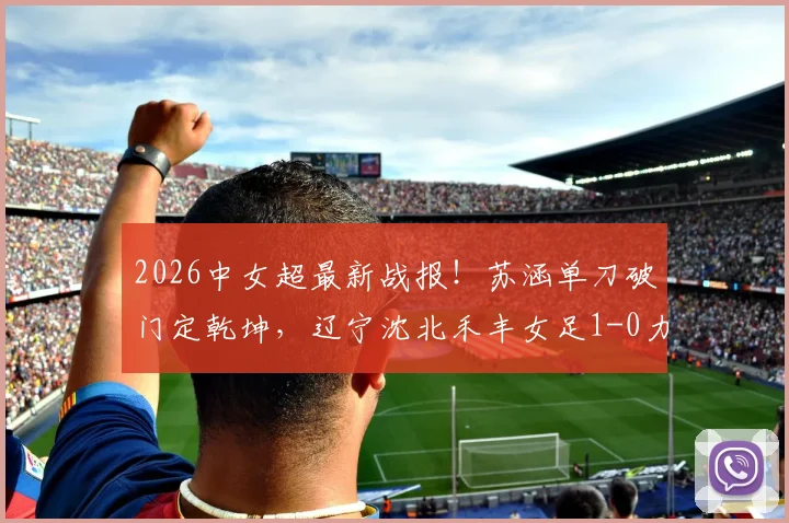 2026中女超最新战报！苏涵单刀破门定乾坤，辽宁沈北禾丰女足1-0力克陕西志丹女足，保级关键三分详解