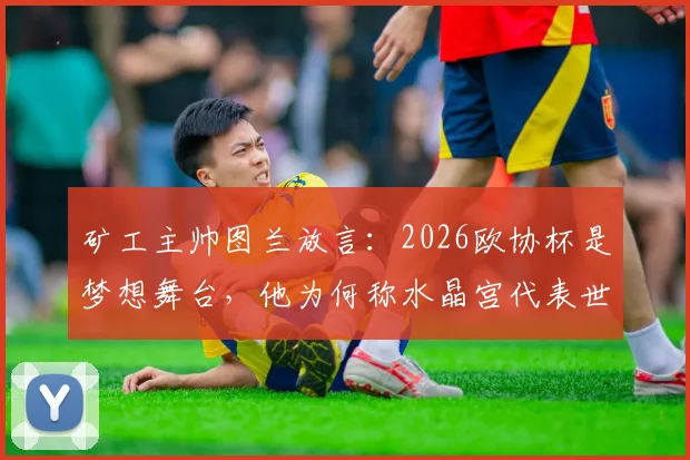 矿工主帅图兰放言：2026欧协杯是梦想舞台，他为何称水晶宫代表世界最高水平足球？深度解读