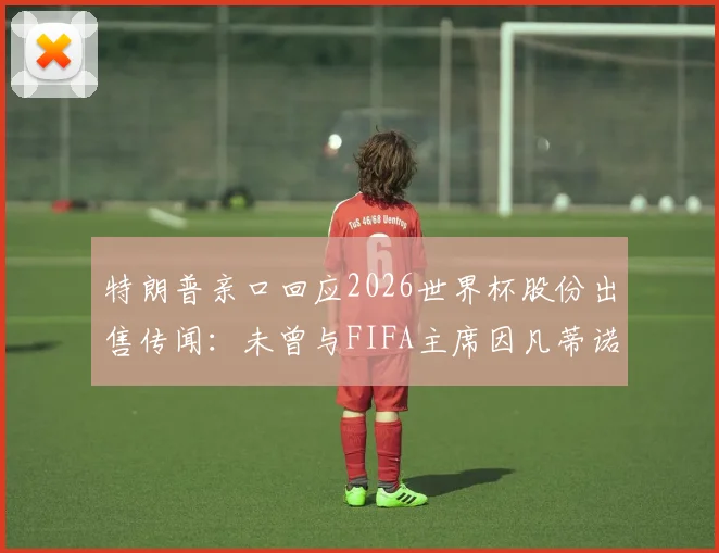 特朗普亲口回应2026世界杯股份出售传闻:未曾与FIFA主席因凡蒂诺商谈,事件来龙去脉梳理