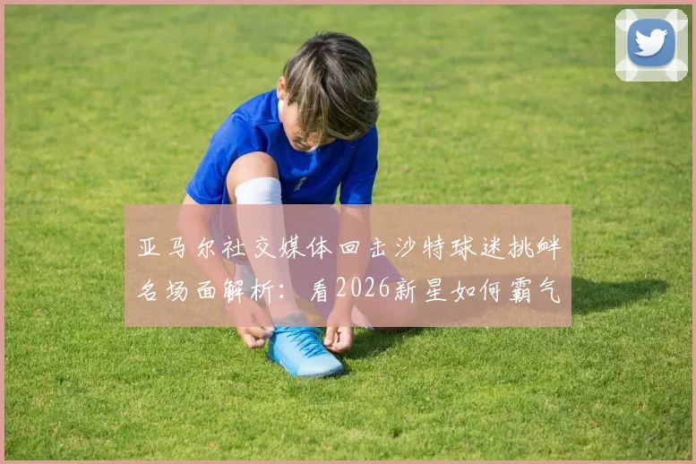 亚马尔社交媒体回击沙特球迷挑衅名场面解析：看2026新星如何霸气回应场外干扰