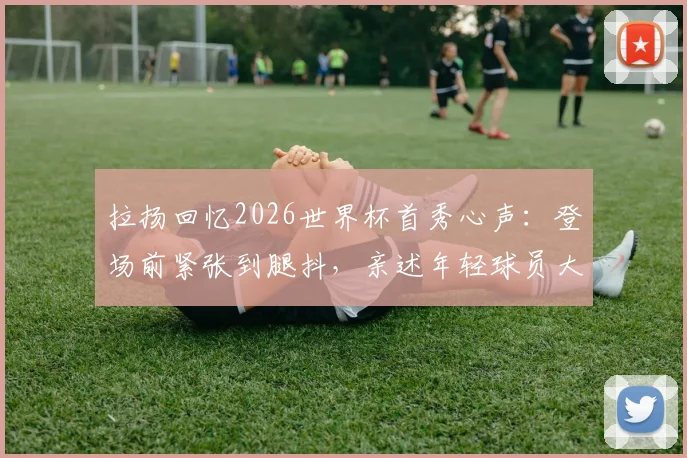 拉扬回忆2026世界杯首秀心声：登场前紧张到腿抖，亲述年轻球员大赛心态调整关键