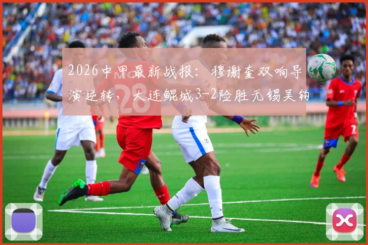 2026中甲最新战报:穆谢奎双响导演逆转,大连鲲城3-2险胜无锡吴钩,附进球集锦与积分榜分析