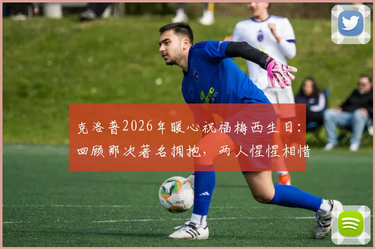 克洛普2026年暖心祝福梅西生日：回顾那次著名拥抱，两人惺惺相惜的足坛情谊