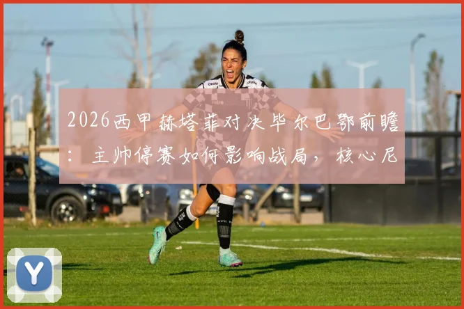 2026西甲赫塔菲对决毕尔巴鄂前瞻:主帅停赛如何影响战局,核心尼科复出能否主宰比赛?