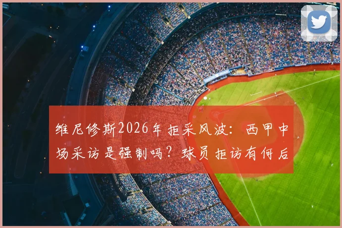 维尼修斯2026年拒采风波：西甲中场采访是强制吗？球员拒访有何后果与罚款详解