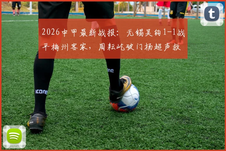2026中甲最新战报：无锡吴钩1-1战平梅州客家，周耘屹破门杨超声救主，积分榜实时解读