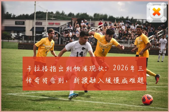 卡拉格指出利物浦现状：2026年三传奇将告别，新援融入缓慢成难题，红军如何平稳过渡？