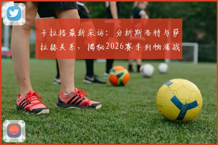 卡拉格最新采访:分析斯洛特与萨拉赫关系,揭秘2026赛季利物浦战术争议点