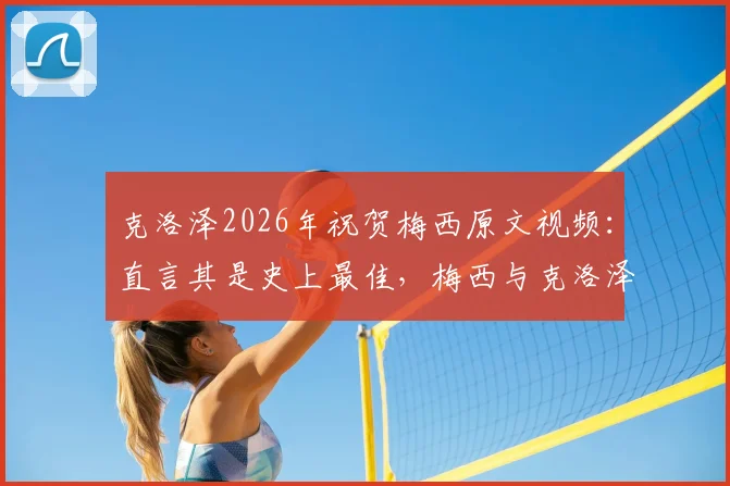 克洛泽2026年祝贺梅西原文视频：直言其是史上最佳，梅西与克洛泽真实关系及历史地位探讨