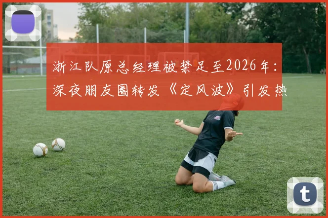 浙江队原总经理被禁足至2026年：深夜朋友圈转发《定风波》引发热议，CBA高管处罚事件深度回顾