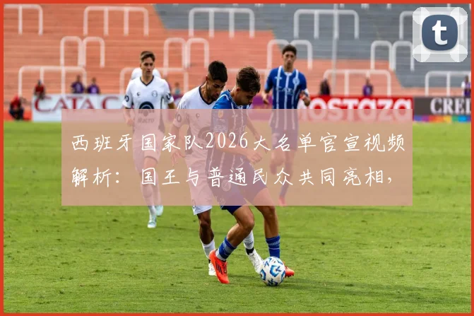 西班牙国家队2026大名单官宣视频解析:国王与普通民众共同亮相,创意花式发布引热议