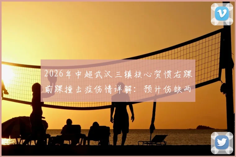 2026年中超武汉三镇核心贺惯右踝前踝撞击症伤情详解:预计伤缺两周对球队战术有何影响?