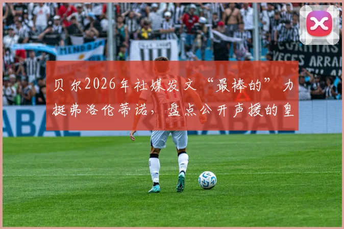 贝尔2026年社媒发文“最棒的”力挺弗洛伦蒂诺，盘点公开声援的皇马传奇球星名单及背后故事