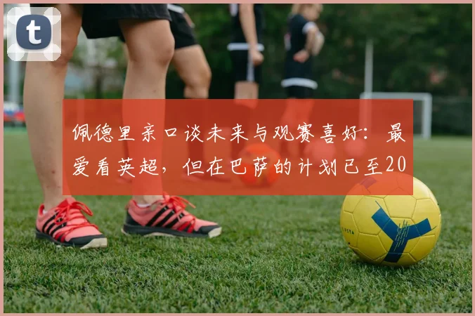 佩德里亲口谈未来与观赛喜好:最爱看英超,但在巴萨的计划已至2026,转会传闻深度剖析