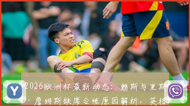2026欧洲杯最新动态：赖斯与里斯·詹姆斯缺席合练原因解析，英格兰末轮小组赛阵容面临调整，附潜在替代方案分析