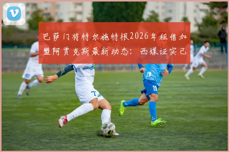 巴萨门将特尔施特根2026年租借加盟阿贾克斯最新动态:西媒证实已启程飞往荷兰,转会细节全解析