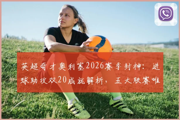 英超奇才奥利塞2026赛季封神：进球助攻双20成就解析，五大联赛唯一达成者是如何炼成的？