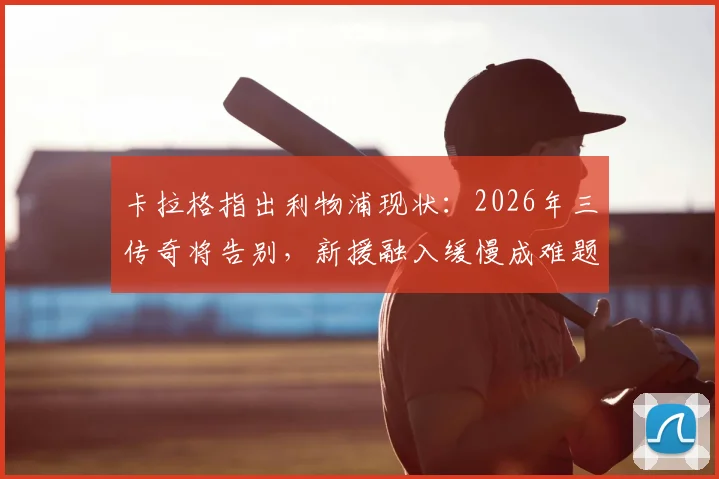 卡拉格指出利物浦现状:2026年三传奇将告别,新援融入缓慢成难题,红军如何平稳过渡?