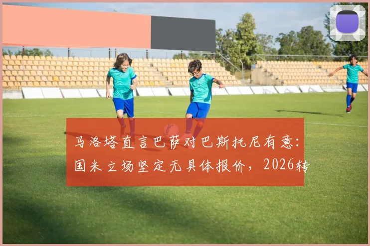 马洛塔直言巴萨对巴斯托尼有意：国米立场坚定无具体报价，2026转会传闻解析