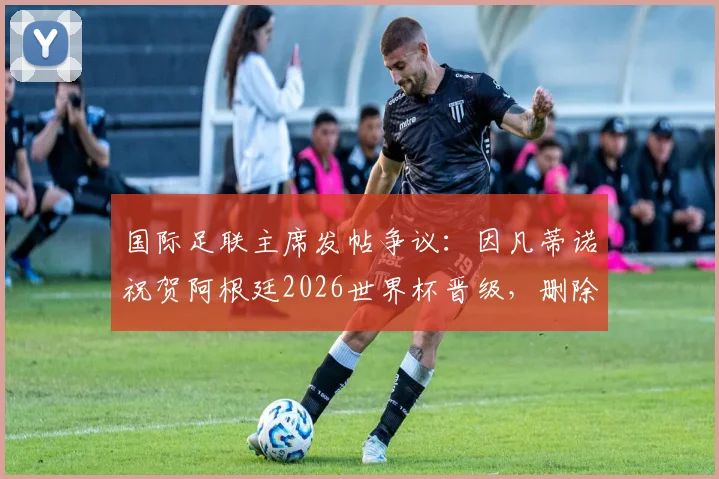 国际足联主席发帖争议:因凡蒂诺祝贺阿根廷2026世界杯晋级,删除负面评论引发热议