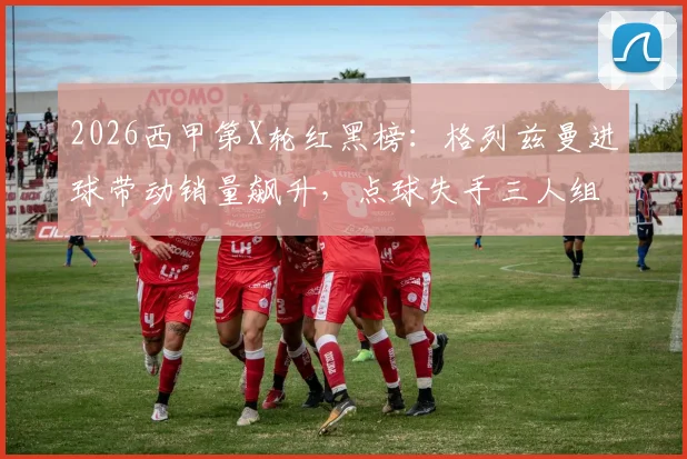 2026西甲第X轮红黑榜:格列兹曼进球带动销量飙升,点球失手三人组成焦点话题