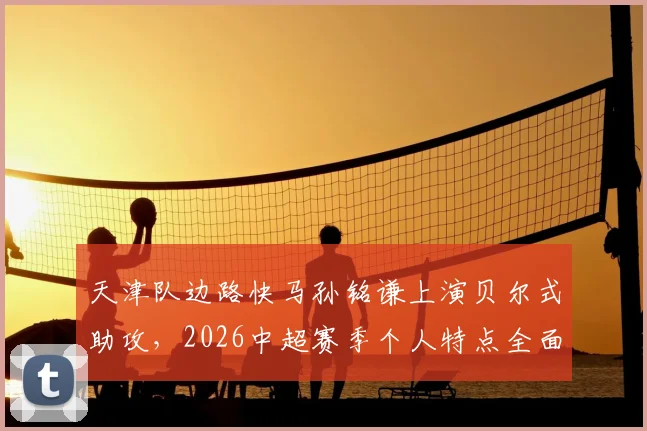 天津队边路快马孙铭谦上演贝尔式助攻,2026中超赛季个人特点全面解析
